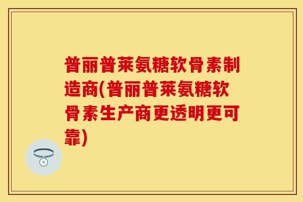 普丽普莱氨糖软骨素制造商(普丽普莱氨糖软骨素生产商更透明更可靠)