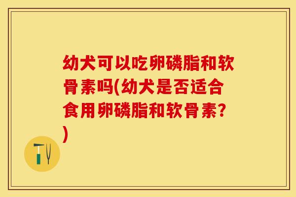 幼犬可以吃卵磷脂和软骨素吗(幼犬是否适合食用卵磷脂和软骨素？)