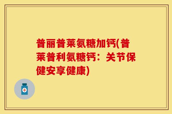 普丽普莱氨糖加钙(普莱普利氨糖钙：关节保健安享健康)