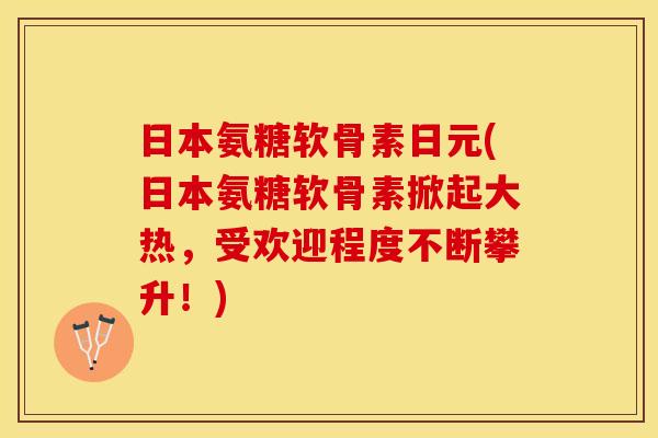日本氨糖软骨素日元(日本氨糖软骨素掀起大热，受欢迎程度不断攀升！)