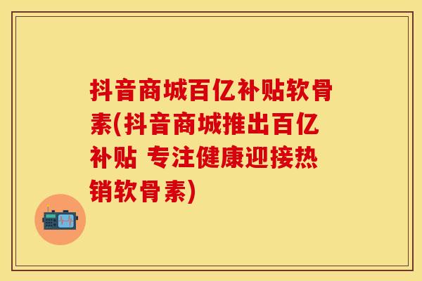 抖音商城百亿补贴软骨素(抖音商城推出百亿补贴 专注健康迎接热销软骨素)