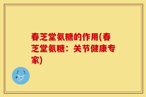 春芝堂氨糖的作用(春芝堂氨糖：关节健康专家)