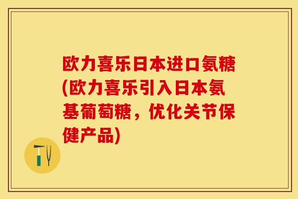 欧力喜乐日本进口氨糖(欧力喜乐引入日本氨基葡萄糖，优化关节保健产品)