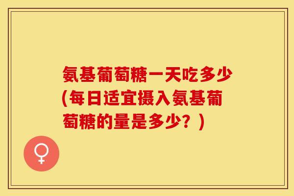 氨基葡萄糖一天吃多少(每日适宜摄入氨基葡萄糖的量是多少？)