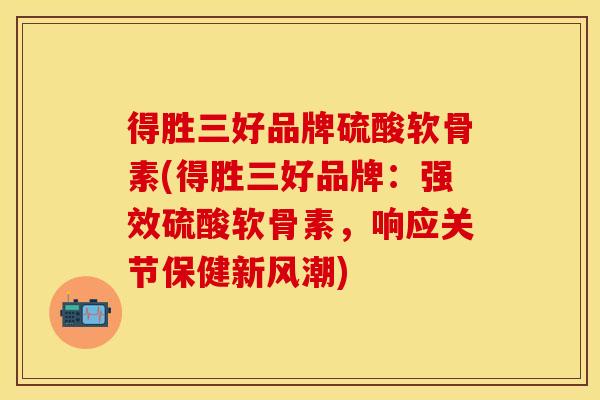 得胜三好品牌硫酸软骨素(得胜三好品牌：强效硫酸软骨素，响应关节保健新风潮)
