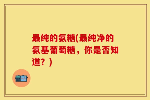 最纯的氨糖(最纯净的氨基葡萄糖，你是否知道？)-第1张图片-关节保镖