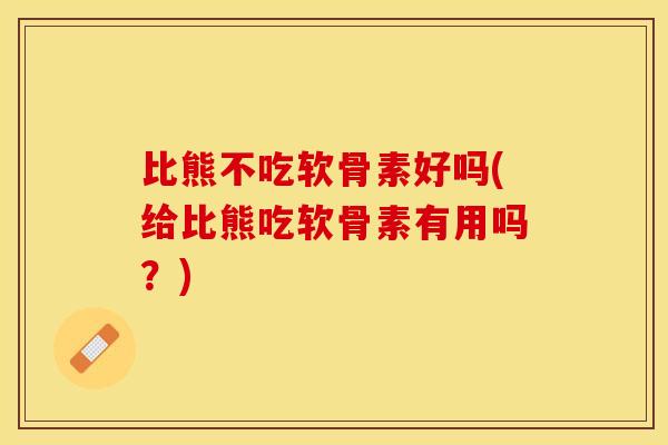 比熊不吃软骨素好吗(给比熊吃软骨素有用吗？)