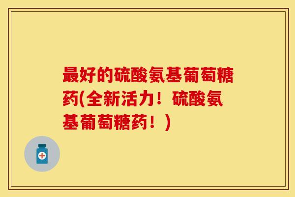 最好的硫酸氨基葡萄糖药(全新活力！硫酸氨基葡萄糖药！)