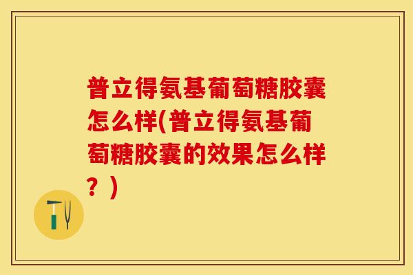 普立得氨基葡萄糖胶囊怎么样(普立得氨基葡萄糖胶囊的效果怎么样？)-第1张图片-关节保镖