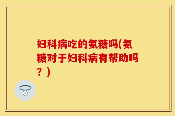 妇科病吃的氨糖吗(氨糖对于妇科病有帮助吗？)