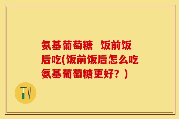 氨基葡萄糖  饭前饭后吃(饭前饭后怎么吃氨基葡萄糖更好？)