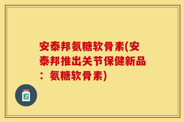 安泰邦氨糖软骨素(安泰邦推出关节保健新品：氨糖软骨素)