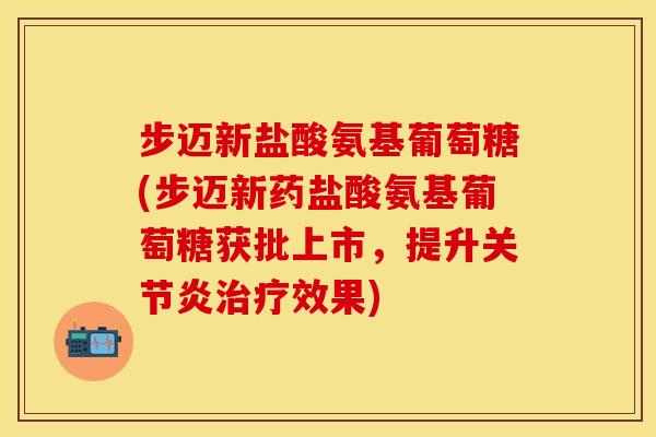 步迈新盐酸氨基葡萄糖(步迈新药盐酸氨基葡萄糖获批上市，提升关节炎治疗效果)