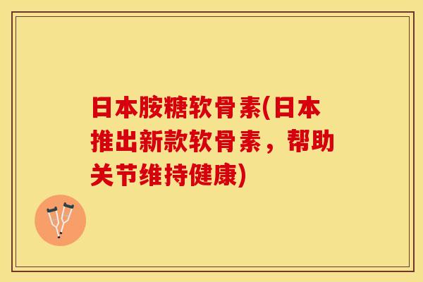 日本胺糖软骨素(日本推出新款软骨素，帮助关节维持健康)-第1张图片-关节保镖