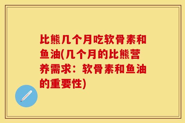 比熊几个月吃软骨素和鱼油(几个月的比熊营养需求：软骨素和鱼油的重要性)