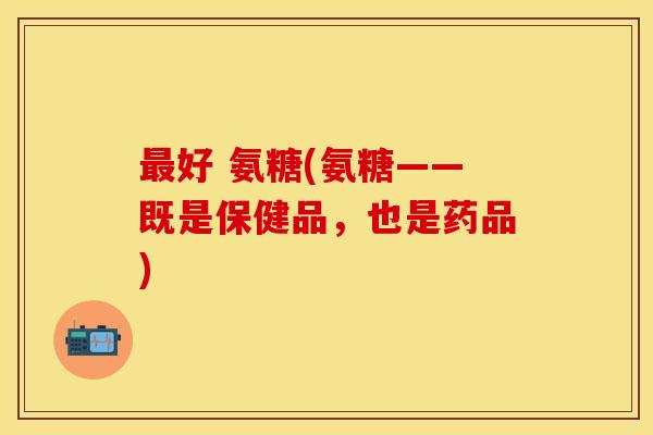 最好 氨糖(氨糖——既是保健品，也是药品)