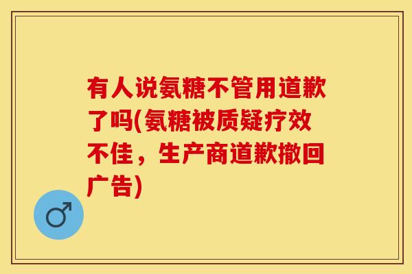 有人说氨糖不管用道歉了吗(氨糖被质疑疗效不佳，生产商道歉撤回广告)