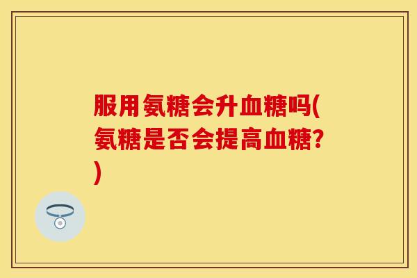 服用氨糖会升血糖吗(氨糖是否会提高血糖？)