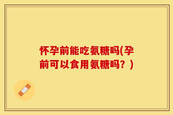 怀孕前能吃氨糖吗(孕前可以食用氨糖吗？)-第1张图片-关节保镖