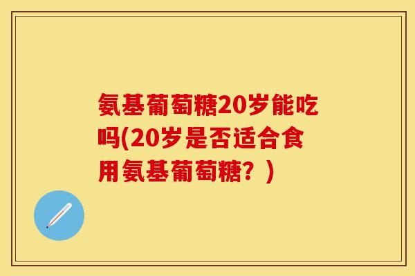 氨基葡萄糖20岁能吃吗(20岁是否适合食用氨基葡萄糖？)