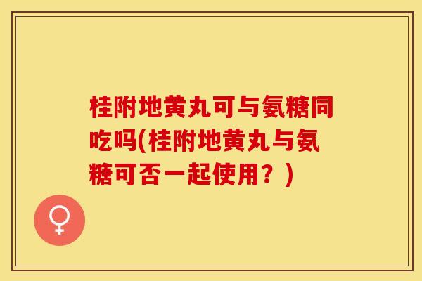 桂附地黄丸可与氨糖同吃吗(桂附地黄丸与氨糖可否一起使用？)