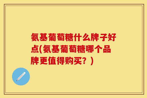 氨基葡萄糖什么牌子好点(氨基葡萄糖哪个品牌更值得购买？)
