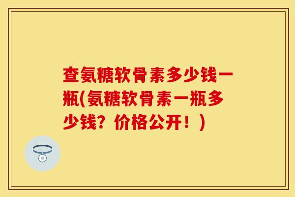 查氨糖软骨素多少钱一瓶(氨糖软骨素一瓶多少钱？价格公开！)