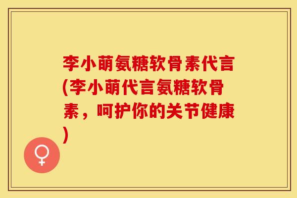 李小萌氨糖软骨素代言(李小萌代言氨糖软骨素，呵护你的关节健康)-第1张图片-关节保镖