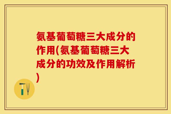 氨基葡萄糖三大成分的作用(氨基葡萄糖三大成分的功效及作用解析)