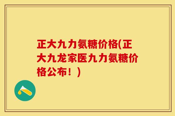 正大九力氨糖价格(正大九龙家医九力氨糖价格公布！)