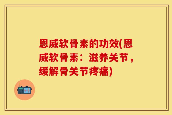 恩威软骨素的功效(恩威软骨素：滋养关节，缓解骨关节疼痛)