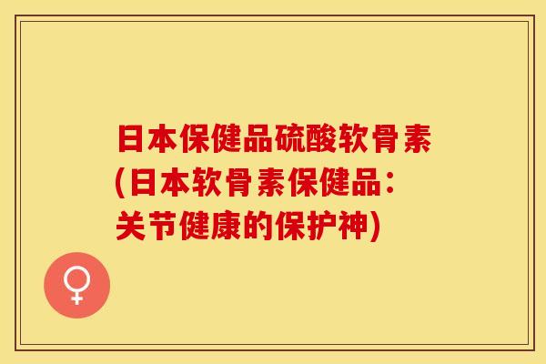 日本保健品硫酸软骨素(日本软骨素保健品：关节健康的保护神)