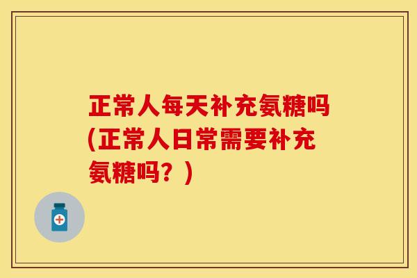 正常人每天补充氨糖吗(正常人日常需要补充氨糖吗？)