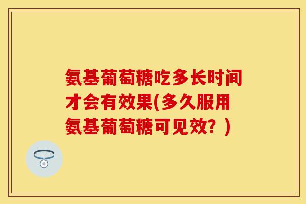 氨基葡萄糖吃多长时间才会有效果(多久服用氨基葡萄糖可见效？)