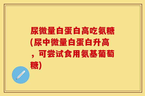 尿微量白蛋白高吃氨糖(尿中微量白蛋白升高，可尝试食用氨基葡萄糖)