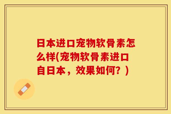 日本进口宠物软骨素怎么样(宠物软骨素进口自日本，效果如何？)