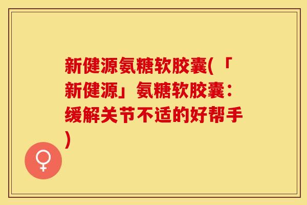 新健源氨糖软胶囊(「新健源」氨糖软胶囊：缓解关节不适的好帮手)