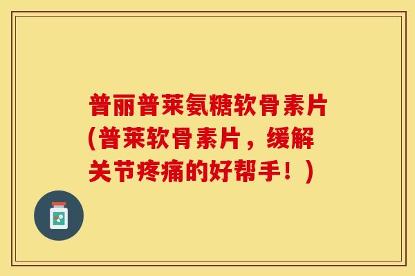 普丽普莱氨糖软骨素片(普莱软骨素片，缓解关节疼痛的好帮手！)