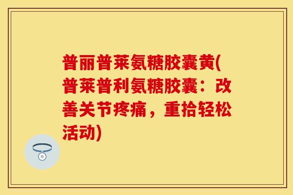 普丽普莱氨糖胶囊黄(普莱普利氨糖胶囊：改善关节疼痛，重拾轻松活动)