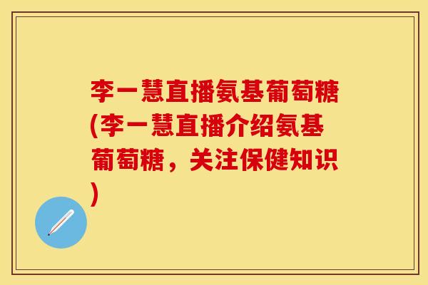 李一慧直播氨基葡萄糖(李一慧直播介绍氨基葡萄糖，关注保健知识)