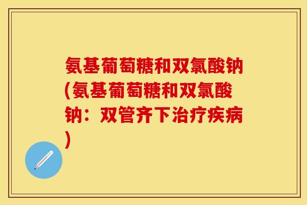 氨基葡萄糖和双氯酸钠(氨基葡萄糖和双氯酸钠：双管齐下治疗疾病)