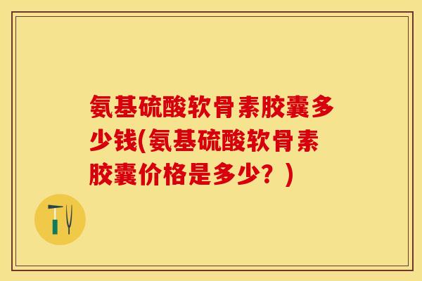 氨基硫酸软骨素胶囊多少钱(氨基硫酸软骨素胶囊价格是多少？)