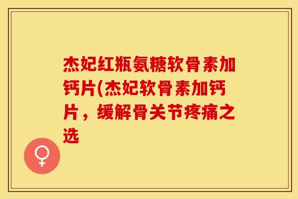 杰妃红瓶氨糖软骨素加钙片(杰妃软骨素加钙片，缓解骨关节疼痛之选