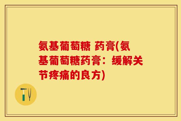 氨基葡萄糖 药膏(氨基葡萄糖药膏：缓解关节疼痛的良方)