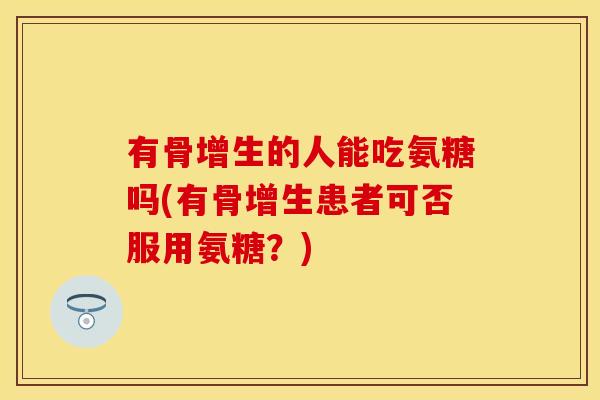 有骨增生的人能吃氨糖吗(有骨增生患者可否服用氨糖？)