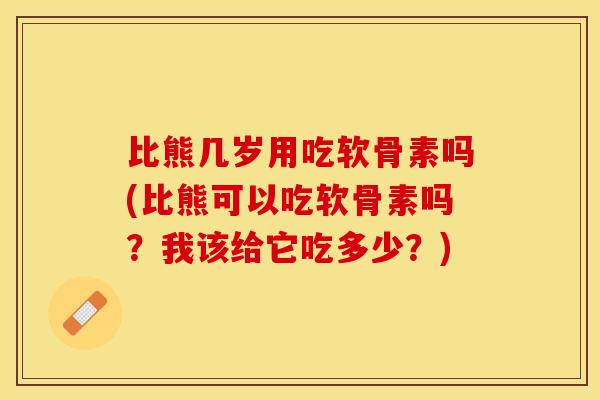 比熊几岁用吃软骨素吗(比熊可以吃软骨素吗？我该给它吃多少？)