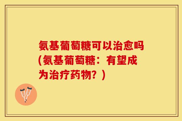 氨基葡萄糖可以治愈吗(氨基葡萄糖：有望成为治疗药物？)
