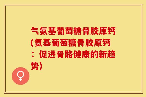 气氨基葡萄糖骨胶原钙(氨基葡萄糖骨胶原钙：促进骨骼健康的新趋势)-第1张图片-关节保镖