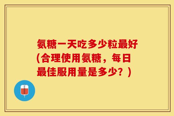 氨糖一天吃多少粒最好(合理使用氨糖，每日最佳服用量是多少？)