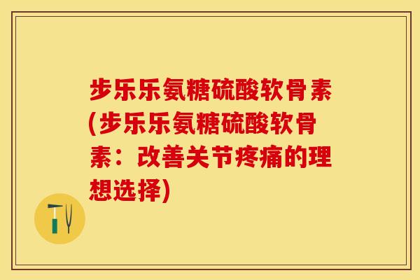 步乐乐氨糖硫酸软骨素(步乐乐氨糖硫酸软骨素：改善关节疼痛的理想选择)